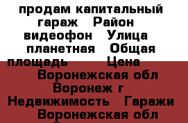 продам капитальный гараж › Район ­ видеофон › Улица ­ планетная › Общая площадь ­ 24 › Цена ­ 350 000 - Воронежская обл., Воронеж г. Недвижимость » Гаражи   . Воронежская обл.,Воронеж г.
